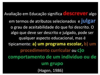 Avaliação em Educação significa  descrever   algo em termos de atributos selecionados  e  julgar   o grau de aceitabilidade do que foi descrito. O algo que deve ser descrito e julgado, pode ser qualquer aspecto educacional, mas é tipicamente:  a) um programa escolar,   b) um procedimento curricular   ou   c)o comportamento de um indivíduo ou de um grupo (Hagen, 1986) 