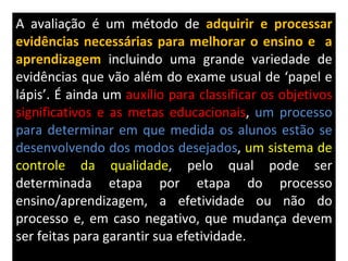 A avaliação é um método de  adquirir e processar evidências necessárias para melhorar o ensino e  a aprendizagem   incluindo uma grande variedade de evidências que vão além do exame usual de ‘papel e lápis’. É ainda um  auxílio para classificar os objetivos significativos e as metas educacionais ,  um processo para determinar em que medida os alunos estão se desenvolvendo dos modos desejados ,  um sistema de controle da qualidade , pelo qual pode ser determinada etapa por etapa do processo ensino/aprendizagem, a efetividade ou não do processo e, em caso negativo, que mudança devem ser feitas para garantir sua efetividade.  