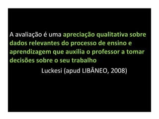 A avaliação é uma  apreciação qualitativa sobre dados relevantes do processo de ensino e  aprendizagem que auxilia o professor a tomar decisões sobre o seu trabalho Luckesi (apud LIBÂNEO, 2008) 