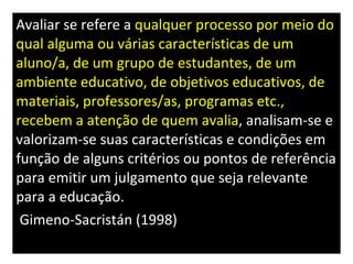 Avaliar se refere a  qualquer processo por meio do qual alguma ou várias características de um aluno/a, de um grupo de estudantes, de um ambiente educativo, de objetivos educativos, de materiais, professores/as, programas etc., recebem a atenção de quem avalia , analisam-se e valorizam-se suas características e condições em função de alguns critérios ou pontos de referência para emitir um julgamento que seja relevante para a educação. Gimeno-Sacristán (1998) . 298) 
