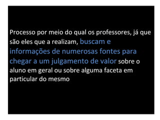 Processo por meio do qual os professores, já que são eles que a realizam,  buscam e  informações de numerosas fontes para chegar a um julgamento de valor  sobre o aluno em geral ou sobre alguma faceta em particular do mesmo 