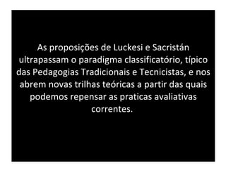 As proposições de Luckesi e Sacristán ultrapassam o paradigma classificatório, típico das Pedagogias Tradicionais e Tecnicistas, e nos abrem novas trilhas teóricas a partir das quais podemos repensar as praticas avaliativas correntes.  