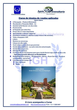 consultoria@aquiahoteis.com http://ruiventura.com.br/ Fone: +55 41 9269 9401
Curso de técnica de vendas aplicadas
Alguns tópicos
A Recepção – Postura Otimização
Recebendo o Passante (Walk – in)
Usando tarifa flexível. (no dia a dia)
Promovendo.
O Hospede que entra fica.
Preço não é o mais importante.
Aprendendo a otimizar negócios.
O primeiro contato é a abertura.(aqui inicia e não termina).
Todo o Hospede é VIP.
Lidere.
Domine as conversas.
Induza em alto estilo.
Você está no comando (o que precisa)
Vendendo ao telefone – ou outro meio de comunicação.
Vendendo cara a cara.
Otimizando serviços.
Conhecendo os mecanismos para que a tarifa flexível seja usada no dia a dia
– Aqui está a grande diferença na Rentabilidade.
Rentabilize tudo sempre: - Restaurantes – Bares – Room Service – Serviços
conveniados – parcerias.
Informações em tempo real
Ter e fornecer
Quais.
O Livro acompanha o Curso
 