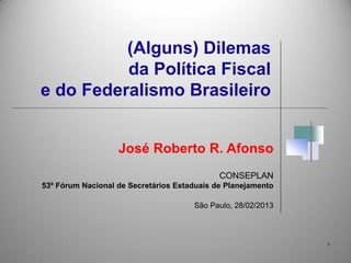 (Alguns) Dilemas
          da Política Fiscal
e do Federalismo Brasileiro


                   José Roberto R. Afonso
                                             CONSEPLAN
53º Fórum Nacional de Secretários Estaduais de Planejamento

                                      São Paulo, 28/02/2013



                                                              1
 