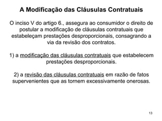 13
A Modificação das Cláusulas Contratuais
O inciso V do artigo 6., assegura ao consumidor o direito de
postular a modificação de cláusulas contratuais que
estabeleçam prestações desproporcionais, consagrando a
via da revisão dos contratos.
1) a modificação das cláusulas contratuais que estabelecem
prestações desproporcionais.
2) a revisão das cláusulas contratuais em razão de fatos
supervenientes que as tornem excessivamente onerosas.
 