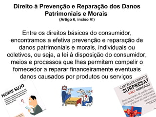 14
Direito à Prevenção e Reparação dos Danos
Patrimoniais e Morais
(Artigo 6, inciso VI)
Entre os direitos básicos do consumidor,
encontramos a efetiva prevenção e reparação de
danos patrimoniais e morais, individuais ou
coletivos, ou seja, a lei à disposição do consumidor,
meios e processos que lhes permitem compelir o
fornecedor a reparar financeiramente eventuais
danos causados por produtos ou serviços
 