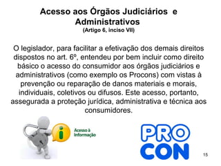 15
Acesso aos Órgãos Judiciários e
Administrativos
(Artigo 6, inciso VII)
O legislador, para facilitar a efetivação dos demais direitos
dispostos no art. 6º, entendeu por bem incluir como direito
básico o acesso do consumidor aos órgãos judiciários e
administrativos (como exemplo os Procons) com vistas à
prevenção ou reparação de danos materiais e morais,
individuais, coletivos ou difusos. Este acesso, portanto,
assegurada a proteção jurídica, administrativa e técnica aos
consumidores.
 