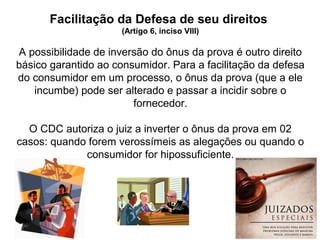 16
Facilitação da Defesa de seu direitos
(Artigo 6, inciso VIII)
A possibilidade de inversão do ônus da prova é outro direito
básico garantido ao consumidor. Para a facilitação da defesa
do consumidor em um processo, o ônus da prova (que a ele
incumbe) pode ser alterado e passar a incidir sobre o
fornecedor.
O CDC autoriza o juiz a inverter o ônus da prova em 02
casos: quando forem verossímeis as alegações ou quando o
consumidor for hipossuficiente.
 