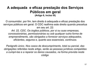 17
A adequada e eficaz prestação dos Serviços
Públicos em geral
(Artigo 6, inciso IX)
O consumidor, por fim, tem direito à adequada e eficaz prestação dos
serviços públicos em geral. O CDC reafirma este direito quando preceitua
em seu art. 22:
Art. 22, CDC. Os órgãos públicos, por si ou suas empresas,
concessionárias, permissionárias ou sob qualquer outra forma de
empreendimento, são obrigados a fornecer serviços adequados,
eficientes, seguros e, quanto aos essenciais, contínuos.
Parágrafo único. Nos casos de descumprimento, total ou parcial, das
obrigações referidas neste artigo, serão as pessoas jurídicas compelidas
a cumpri-las e a reparar os danos causados, na forma prevista neste
código
 