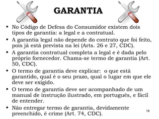 18
GARANTIA
• No Código de Defesa do Consumidor existem dois
tipos de garantia: a legal e a contratual.
• A garantia legal não depende do contrato que foi feito,
pois já está prevista na lei (Arts. 26 e 27, CDC).
• A garantia contratual completa a legal e é dada pelo
próprio fornecedor. Chama-se termo de garantia (Art.
50, CDC).
• O termo de garantia deve explicar: o que está
garantido, qual é o seu prazo, qual o lugar em que ele
deve ser exigido.
• O termo de garantia deve ser acompanhado de um
manual de instrução ilustrado, em português, e fácil
de entender.
• Não entregar termo de garantia, devidamente
preenchido, é crime (Art. 74, CDC).
 
