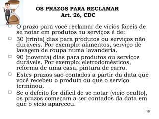 19
 O prazo para você reclamar de vícios fáceis de
se notar em produtos ou serviços é de:
 30 (trinta) dias para produtos ou serviços não
duráveis. Por exemplo: alimentos, serviço de
lavagem de roupa numa lavanderia.
 90 (noventa) dias para produtos ou serviços
duráveis. Por exemplo: eletrodomésticos,
reforma de uma casa, pintura de carro.
 Estes prazos são contados a partir da data que
você recebeu o produto ou que o serviço
terminou.
 Se o defeito for difícil de se notar (vício oculto),
os prazos começam a ser contados da data em
que o vício apareceu.
OS PRAZOS PARA RECLAMAR
Art. 26, CDC
 