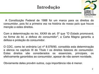 2
Introdução
A Constituição Federal de 1988 foi um marco para os direitos do
consumidor, pois foi a primeira vez na história do nosso país que houve
menção a estes direitos.
Com a determinação no inc. XXXII do art. 5º que "O Estado promoverá,
na forma da lei, a defesa do consumidor", a Carta Magna garantiu a
defesa e proteção do consumidor.
O CDC, como lei ordinária Lei nº 8.078/90, consolida esta determinação
e elenca no capítulo III do Título I os direitos básicos do consumidor.
Estes direitos são considerados os essenciais, principais, os
efetivamente garantidos ao consumidor, apesar de não serem novidade.
Obviamente deles provêm outros, cuja importância não é menor.
 