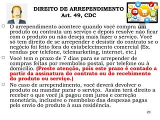 20
 O arrependimento acontece quando você compra um
produto ou contrata um serviço e depois resolve não ficar
com o produto ou não deseja mais fazer o serviço. Você
só tem direito de se arrepender e desistir do contrato se o
negócio foi feito fora do estabelecimento comercial (Ex.
vendas por telefone, telemarketing, internet, etc.)
 Você tem o prazo de 7 dias para se arrepender de
compras feitas por reembolso postal, por telefone ou à
domicílio. (Preste atenção, pois este prazo é contado a
partir da assinatura do contrato ou do recebimento
do produto ou serviço.)
 No caso de arrependimento, você deverá devolver o
produto ou mandar parar o serviço. Assim terá direito a
receber o que você já pagou com juros e correção
monetária, inclusive o reembolso das despesas pagas
pelo envio do produto à sua residência.
DIREITO DE ARREPENDIMENTO
Art. 49, CDC
 