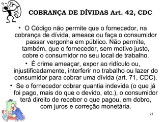 21
COBRANÇA DE DÍVIDAS Art. 42, CDC
• O Código não permite que o fornecedor, na
cobrança de dívida, ameace ou faça o consumidor
passar vergonha em público. Não permite,
também, que o fornecedor, sem motivo justo,
cobre o consumidor no seu local de trabalho.
• É crime ameaçar, expor ao ridículo ou,
injustificadamente, interferir no trabalho ou lazer do
consumidor para cobrar uma dívida (art. 71, CDC).
• Se o fornecedor cobrar quantia indevida (o que já
foi pago, mais do que o devido, etc.), o consumidor
terá direito de receber o que pagou, em dobro,
com juros e correção monetária.
 