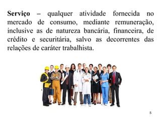 5
Serviço – qualquer atividade fornecida no
mercado de consumo, mediante remuneração,
inclusive as de natureza bancária, financeira, de
crédito e securitária, salvo as decorrentes das
relações de caráter trabalhista.
 