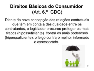 7
Direitos Básicos do Consumidor
(Art. 6.º CDC)
Diante da nova concepção das relações contratuais
que têm em conta a desigualdade entre os
contratantes, o legislador procurou proteger os mais
fracos (hipossuficiente) contra os mais poderosos
(hiperssuficiente), o leigo contra o melhor informado
e assessorado.
 