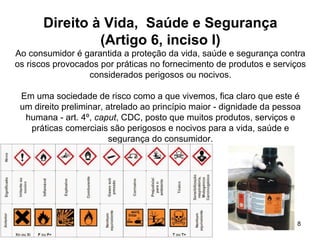 8
Direito à Vida, Saúde e Segurança
(Artigo 6, inciso I)
Ao consumidor é garantida a proteção da vida, saúde e segurança contra
os riscos provocados por práticas no fornecimento de produtos e serviços
considerados perigosos ou nocivos.
Em uma sociedade de risco como a que vivemos, fica claro que este é
um direito preliminar, atrelado ao princípio maior - dignidade da pessoa
humana - art. 4º, caput, CDC, posto que muitos produtos, serviços e
práticas comerciais são perigosos e nocivos para a vida, saúde e
segurança do consumidor.
 