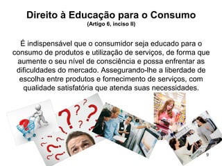9
Direito à Educação para o Consumo
(Artigo 6, inciso II)
É indispensável que o consumidor seja educado para o
consumo de produtos e utilização de serviços, de forma que
aumente o seu nível de consciência e possa enfrentar as
dificuldades do mercado. Assegurando-lhe a liberdade de
escolha entre produtos e fornecimento de serviços, com
qualidade satisfatória que atenda suas necessidades.
 