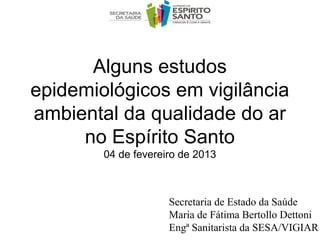 Alguns estudos
epidemiológicos em vigilância
ambiental da qualidade do ar
     no Espírito Santo
        04 de fevereiro de 2013



                     Secretaria de Estado da Saúde
                     Maria de Fátima Bertollo Dettoni
                     Engª Sanitarista da SESA/VIGIAR
 