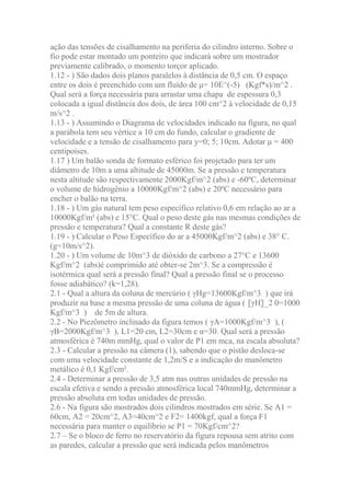 ação das tensões de cisalhamento na periferia do cilindro interno. Sobre o
fio pode estar montado um ponteiro que indicará sobre um mostrador
previamente calibrado, o momento torçor aplicado.
1.12 - ) São dados dois planos paralelos à distância de 0,5 cm. O espaço
entre os dois é preenchido com um fluído de μ= 10E^(-5) (Kgf*s)/m^2 .
Qual será a força necessária para arrastar uma chapa de espessura 0,3
colocada a igual distância dos dois, de área 100 cm^2 à velocidade de 0,15
m/s^2 .
1.13 - ) Assumindo o Diagrama de velocidades indicado na figura, no qual
a parábola tem seu vértice a 10 cm do fundo, calcular o gradiente de
velocidade e a tensão de cisalhamento para y=0; 5; 10cm. Adotar μ = 400
centipoises.
1.17 ) Um balão sonda de formato esférico foi projetado para ter um
diâmetro de 10m a uma altitude de 45000m. Se a pressão e temperatura
nesta altitude são respectivamente 2000Kgf/m^2 (abs) e -60ºC, determinar
o volume de hidrogênio a 10000Kgf/m^2 (abs) e 20ºC necessário para
encher o balão na terra.
1.18 - ) Um gás natural tem peso específico relativo 0,6 em relação ao ar a
10000Kgf/m² (abs) e 15°C. Qual o peso deste gás nas mesmas condições de
pressão e temperatura? Qual a constante R deste gás?
1.19 - ) Calcular o Peso Específico do ar a 45000Kgf/m^2 (abs) e 38° C.
(g=10m/s^2).
1.20 - ) Um volume de 10m^3 de dióxido de carbono a 27°C e 13600
Kgf/m^2 (abs)é comprimido até obter-se 2m^3. Se a compressão é
isotérmica qual será a pressão final? Qual a pressão final se o processo
fosse adiabático? (k=1,28).
2.1 - Qual a altura da coluna de mercúrio ( γHg=13600Kgf/m^3 ) que irá
produzir na base a mesma pressão de uma coluna de água ( 〖γH〗_2 0=1000
Kgf/m^3 ) de 5m de altura.
2.2 - No Piezômetro inclinado da figura temos ( γA=1000Kgf/m^3 ), (
γB=2000Kgf/m^3 ), L1=20 cm, L2=30cm e α=30. Qual será a pressão
atmosférica é 740m mmHg, qual o valor de P1 em mca, na escala absoluta?
2.3 - Calcular a pressão na câmera (1), sabendo que o pistão desloca-se
com uma velocidade constante de 1,2m/S e a indicação do manômetro
metálico é 0,1 Kgf/cm².
2.4 - Determinar a pressão de 3,5 atm nas outras unidades de pressão na
escala efetiva e sendo a pressão atmosférica local 740mmHg, determinar a
pressão absoluta em todas unidades de pressão.
2.6 - Na figura são mostrados dois cilindros mostrados em série. Se A1 =
60cm, A2 = 20cm^2, A3=40cm^2 e F2= 1400kgf, qual a força F1
necessária para manter o equilíbrio se P1 = 70Kgf/cm^2?
2.7 – Se o bloco de ferro no reservatório da figura repousa sem atrito com
as paredes, calcular a pressão que será indicada pelos manômetros
 