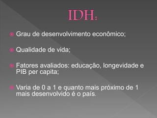  Grau de desenvolvimento econômico;
 Qualidade de vida;
 Fatores avaliados: educação, longevidade e
PIB per capita;
 Varia de 0 a 1 e quanto mais próximo de 1
mais desenvolvido é o país.
 