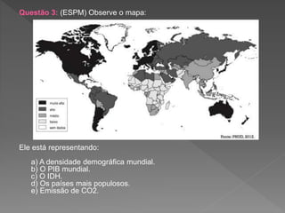 Questão 3: (ESPM) Observe o mapa:
Ele está representando:
a) A densidade demográfica mundial.
b) O PIB mundial.
c) O IDH.
d) Os países mais populosos.
e) Emissão de CO2.
 