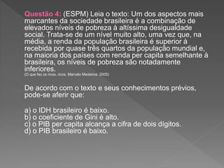 Questão 4: (ESPM) Leia o texto: Um dos aspectos mais
marcantes da sociedade brasileira é a combinação de
elevados níveis de pobreza à altíssima desigualdade
social. Trata-se de um nível muito alto, uma vez que, na
média, a renda da população brasileira é superior à
recebida por quase três quartos da população mundial e,
na maioria dos países com renda per capita semelhante à
brasileira, os níveis de pobreza são notadamente
inferiores.
(O que faz os ricos, ricos. Marcelo Medeiros. 2005)
De acordo com o texto e seus conhecimentos prévios,
pode-se aferir que:
a) o IDH brasileiro é baixo.
b) o coeficiente de Gini é alto.
c) o PIB per capita alcança a cifra de dois dígitos.
d) o PIB brasileiro é baixo.
 