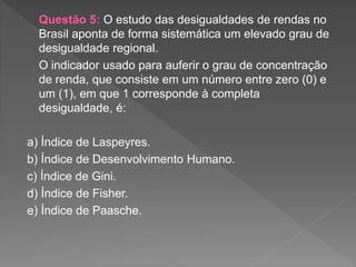 Questão 5: O estudo das desigualdades de rendas no
Brasil aponta de forma sistemática um elevado grau de
desigualdade regional.
O indicador usado para auferir o grau de concentração
de renda, que consiste em um número entre zero (0) e
um (1), em que 1 corresponde à completa
desigualdade, é:
a) Índice de Laspeyres.
b) Índice de Desenvolvimento Humano.
c) Índice de Gini.
d) Índice de Fisher.
e) Índice de Paasche.
 