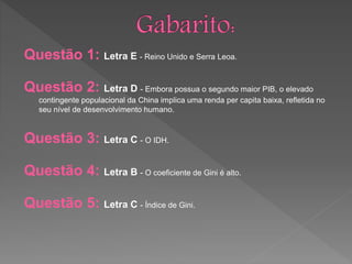 Questão 1: Letra E - Reino Unido e Serra Leoa.
Questão 2: Letra D - Embora possua o segundo maior PIB, o elevado
contingente populacional da China implica uma renda per capita baixa, refletida no
seu nível de desenvolvimento humano.
Questão 3: Letra C - O IDH.
Questão 4: Letra B - O coeficiente de Gini é alto.
Questão 5: Letra C - Índice de Gini.
 