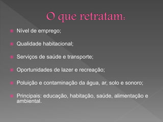  Nível de emprego;
 Qualidade habitacional;
 Serviços de saúde e transporte;
 Oportunidades de lazer e recreação;
 Poluição e contaminação da água, ar, solo e sonoro;
 Principais: educação, habitação, saúde, alimentação e
ambiental.
 