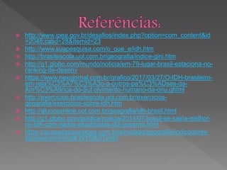  http://www.ipea.gov.br/desafios/index.php?option=com_content&id
=2048:catid=28&Itemid=23
 http://www.suapesquisa.com/o_que_e/idh.htm
 http://brasilescola.uol.com.br/geografia/indice-gini.htm
 http://g1.globo.com/mundo/noticia/em-79-lugar-brasil-estaciona-no-
ranking-de-desenv
 https://www.nexojornal.com.br/grafico/2017/03/27/O-IDH-brasileiro-
em-rela%C3%A7%C3%A3o-a-outros-pa%C3%ADses-da-
Am%C3%A9rica-do-Sul olvimento-humano-da-onu.ghtml
 http://exercicios.brasilescola.uol.com.br/exercicios-
geografia/exercicios-sobre-idh.htm
 http://alunosonline.uol.com.br/geografia/idh-brasil.html
 http://g1.globo.com/politica/noticia/2014/07/brasil-se-sairia-melhor-
no-idh-com-dados-atualizados-diz-governo.html
 https://acasadasquestoes.com.br/simulado/geografia/indicadores-
socioeconomicos#.WYD8JITyvIU
 