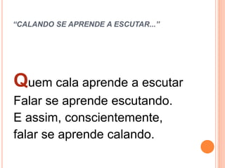 “CALANDO SE APRENDE A ESCUTAR...”
Quem cala aprende a escutar
Falar se aprende escutando.
E assim, conscientemente,
falar se aprende calando.
 