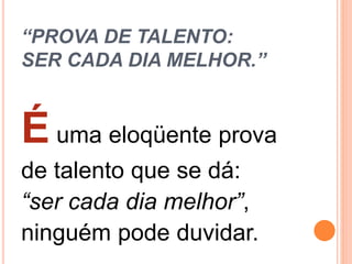 “PROVA DE TALENTO:
SER CADA DIA MELHOR.”
É uma eloqüente prova
de talento que se dá:
“ser cada dia melhor”,
ninguém pode duvidar.
 