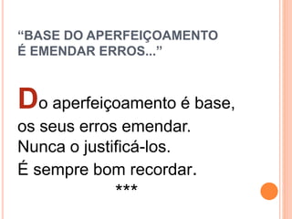 “BASE DO APERFEIÇOAMENTO
É EMENDAR ERROS...”
Do aperfeiçoamento é base,
os seus erros emendar.
Nunca o justificá-los.
É sempre bom recordar.
***
 