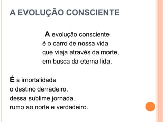 A EVOLUÇÃO CONSCIENTE
A evolução consciente
é o carro de nossa vida
que viaja através da morte,
em busca da eterna lida.
É a imortalidade
o destino derradeiro,
dessa sublime jornada,
rumo ao norte e verdadeiro.
 