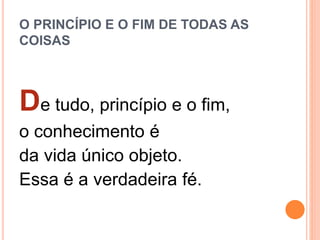 O PRINCÍPIO E O FIM DE TODAS AS
COISAS
De tudo, princípio e o fim,
o conhecimento é
da vida único objeto.
Essa é a verdadeira fé.
 