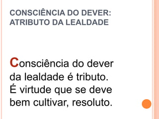 CONSCIÊNCIA DO DEVER:
ATRIBUTO DA LEALDADE
Consciência do dever
da lealdade é tributo.
É virtude que se deve
bem cultivar, resoluto.
 