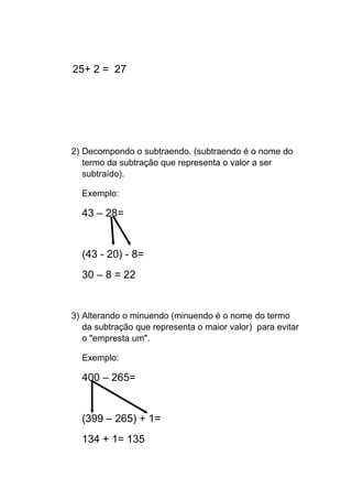 25+ 2 = 27
2) Decompondo o subtraendo. (subtraendo é o nome do
termo da subtração que representa o valor a ser
subtraído).
Exemplo:
43 – 28=
(43 - 20) - 8=
30 – 8 = 22
3) Alterando o minuendo (minuendo é o nome do termo
da subtração que representa o maior valor) para evitar
o "empresta um".
Exemplo:
400 – 265=
(399 – 265) + 1=
134 + 1= 135
 