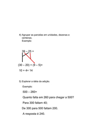 4) Agrupar as parcelas em unidades, dezenas e
centenas.
Exemplo:
39 – 25 =
(30 – 20) + (9 – 5)=
10 + 4= 14
5) Explorar a idéia da adição.
Exemplo:
500 – 260=
Quanto falta em 260 para chegar a 500?
Para 300 faltam 40;
De 300 para 500 faltam 200.
A resposta é 240.
 