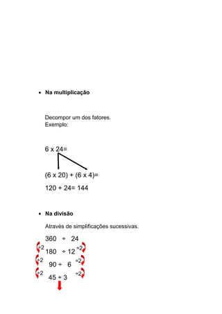 • Na multiplicação
Decompor um dos fatores.
Exemplo:
6 x 24=
(6 x 20) + (6 x 4)=
120 + 24= 144
• Na divisão
Através de simplificações sucessivas.
360 ÷ 24
180 ÷ 12
90 ÷ 6
45 ÷ 3
÷2 ÷2
÷2 ÷2
÷2 ÷2
 