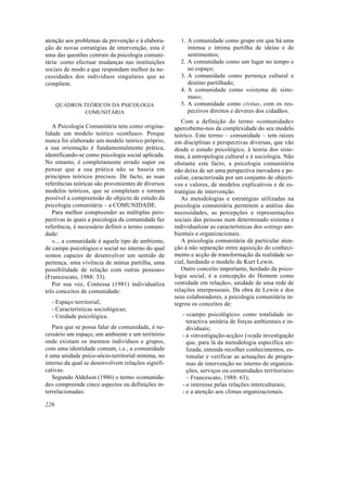 atenção aos problemas da prevenção e à elabora-
ção de novas estratégias de intervenção, esta é
uma das questões centrais da psicologia comuni-
tária: como efectuar mudanças nas instituições
sociais de modo a que respondam melhor às ne-
cessidades dos indivíduos singulares que as
compõem.
QUADROS TEÓRICOS DA PSICOLOGIA
COMUNITÁRIA
A Psicologia Comunitária tem como origina-
lidade um modelo teórico «confuso». Porque
nunca foi elaborado um modelo teórico próprio,
a sua orientação é fundamentalmente prática,
identificando-se como psicologia social aplicada.
No entanto, é completamente errado supor ou
pensar que a sua prática não se baseia em
princípios teóricos precisos. De facto, as suas
referências teóricas são provenientes de diversos
modelos teóricos, que se completam e tornam
possível a compreensão do objecto de estudo da
psicologia comunitária – a COMUNIDADE.
Para melhor compreender as múltiplas pers-
pectivas às quais a psicologia da comunidade faz
referência, é necessário definir o termo comuni-
dade:
«... a comunidade é aquele tipo de ambiente,
de campo psicológico e social no interno do qual
somos capazes de desenvolver um sentido de
pertença, uma vivência de mútua partilha, uma
possibilidade de relação com outras pessoas»
(Francescato, 1988: 33).
Por sua vez, Contessa (1981) individualiza
três conceitos de comunidade:
- Espaço territorial;
- Características sociológicas;
- Unidade psicológica.
Para que se possa falar de comunidade, é ne-
cessário um espaço, um ambiente e um território
onde existam os mesmos indivíduos e grupos,
com uma identidade comum, i.e., a comunidade
é uma unidade psico-sócio-territorial mínima, no
interno da qual se desenvolvem relações signifi-
cativas.
Segundo Aldelson (1986) o termo «comunida-
de» compreende cinco aspectos ou definições in-
terrelacionadas:
1. A comunidade como grupo em que há uma
intensa e íntima partilha de ideias e de
sentimentos;
2. A comunidade como um lugar no tempo e
no espaço;
3. A comunidade como pertença cultural e
destino partilhado;
4. A comunidade como «sistema de siste-
mas»;
5. A comunidade como civitas, com os res-
pectivos direitos e deveres dos cidadãos.
Com a definição do termo «comunidade»
apercebemo-nos da complexidade do seu modelo
teórico. Este termo – comunidade – tem raízes
em disciplinas e perspectivas diversas, que vão
desde o estudo psicológico, à teoria dos siste-
mas, à antropologia cultural e à sociologia. Não
obstante este facto, a psicologia comunitária
não deixa de ser uma perspectiva inovadora e pe-
culiar, caracterizada por um conjunto de objecti-
vos e valores, de modelos explicativos e de es-
tratégias de intervenção.
As metodologias e estratégias utilizadas na
psicologia comunitária permitem a análise das
necessidades, as percepções e representações
sociais das pessoas num determinado sistema e
individualizar as características dos settings am-
bientais e organizacionais.
A psicologia comunitária dá particular aten-
ção à não separação entre aquisição do conheci-
mento e acção de transformação da realidade so-
cial, herdando o modelo de Kurt Lewin.
Outro conceito importante, herdado da psico-
logia social, é a concepção do Homem como
«entidade em relação», unidade de uma rede de
relações interpessoais. Da obra de Lewin e dos
seus colaboradores, a psicologia comunitária in-
tegrou os conceitos de:
- «campo psicológico» como totalidade in-
teractiva unitária de forças ambientais e in-
dividuais;
- a «investigação-acção» («cada investigação
que, para lá da metodologia específica uti-
lizada, entenda recolher conhecimentos, es-
timular e verificar as actuações de progra-
mas de intervenção no interno de organiza-
ções, serviços ou comunidades territoriais»
– Francescato, 1988: 63);
- o interesse pelas relações interculturais;
- e a atenção aos climas organizacionais.
226
 