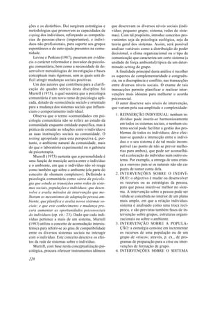 ções e os distúrbios. Daí surgiram estratégias e
metodologias que promovem as capacidades de
coping dos indivíduos, reforçando as competên-
cias de pessoas-chave (importantes), e indiví-
duos não profissionais, para suporte aos grupos
espontâneos e de auto-ajuda presentes na comu-
nidade.
Levine e Perkins (1987), puseram em evidên-
cia o carácter reformador e inovador da psicolo-
gia comunitária, bem como a necessidade de de-
senvolver metodologias de investigação e bases
conceptuais mais rigorosas, sem as quais será di-
fícil atingir mudanças sociais positivas.
Um dos autores que contribuiu para a clarifi-
cação do quadro teórico desta disciplina foi
Murrell (1973), o qual sustenta que a psicologia
comunitária é um novo ramo de psicologia apli-
cada, dotado de «consciência social» e orientado
para a mudança dos sistemas sociais que influen-
ciam o comportamento individual.
Observa que o termo «comunidade» em psi-
cologia comunitária não se refere ao estudo da
comunidade enquanto entidade específica, mas à
prática de estudar as relações entre o indivíduo e
as suas instituições sociais na comunidade. O
setting apropriado para esta perspectiva é, por-
tanto, o ambiente natural da comunidade, mais
do que o laboratório experimental ou o gabinete
de psicoterapia.
Murrell (1973) sustenta que a personalidade é
uma função de transição activa entre o indivíduo
e o ambiente, em que o indivíduo não só reage
como também age sobre o ambiente (ele parte do
conceito de «homem complexo»). Definindo a
psicologia comunitária como «área da psicolo-
gia que estuda as transições entre redes de siste-
mas sociais, populações e indivíduos; que desen-
volve e avalia métodos de intervenção que me-
lhoram os mecanismos de adaptação pessoa-am-
biente, que planifica e avalia novos sistemas so-
ciais; e que este conhecimento e mudança pro-
cura aumentar as oportunidades psicossociais
do indivíduo» (op. cit.: 23). Dado que cada indi-
víduo pertence a mais de um sistema, Murrell
(1983) utiliza o conceito de acomodação intersis-
témica para referir-se ao grau de compatibilidade
entre os diversos sistemas sociais no interagir
com o indivíduo. Este conceito descreve os efei-
tos da rede de sistemas sobre o indivíduo.
Murrell, com base nesta conceptualização psi-
cológica, procura oferecer instrumentos idóneos
que descrevam os diversos níveis sociais (indi-
víduo; pequeno grupo; sistema; redes de siste-
mas). Com tal propósito, introduz conceitos pro-
venientes seja da psicologia ecológica, seja da
teoria geral dos sistemas. Assim, será possível
analisar variáveis como a distribuição do poder
decisional, o clima organizacional ou o tipo de
comunicação que caracteriza um certo sistema (a
unidade de força ambiental) típica de um deter-
minado setting de grupo.
A finalidade principal desta análise é recolher
os aspectos de complementaridade e congruên-
cia, ou a discrepância e conflito, nas transacções
entre diversos níveis sociais. O exame de tais
transacções permite planificar e realizar inter-
venções mais idóneas para melhorar o acordo
psicossocial.
O autor descreve seis níveis de intervenção,
que variam pela sua amplitude e complexidade:
1. REINSERÇÃO INDIVIDUAL: nenhum in-
divíduo pode inserir-se harmoniosamente
em todos os sistemas sociais, e nenhum sis-
tema social pode facilitar a gestão dos pro-
blemas de todos os indivíduos; deve efec-
tuar-se quando a interacção entre o indiví-
duo e o seu sistema é de tal modo incom-
patível (ao ponto de não se prever melho-
rias para ambos), que pode ser aconselhá-
vel a colocação do indivíduo num outro sis-
tema. Por exemplo, a entrega de uma crian-
ça a «novos» pais se os naturais não são ca-
pazes de tomar conta dela.
2. INTERVENÇÕES SOBRE O INDIVÍ-
DUO: o objectivo é mudar ou desenvolver
os recursos ou as estratégias da pessoa,
para que possa inserir-se melhor no siste-
ma. A intervenção sobre a pessoa pode ser
válida se concebida no interior de um plano
mais amplo, em que a relação indivíduo-
sistema é analisado como uma troca recí-
proca, e são previstas também fases de in-
tervenção sobre grupos, estruturas organi-
zacionais ou sobre o ambiente.
3. INTERVENÇÃO SOBRE A POPULA-
ÇÃO: a estratégia consiste em incrementar
os recursos de uma população ou de um
grupo de «risco»; através, p. ex., de pro-
gramas de preparação para a crise ou inter-
venções de formação de grupo.
4. INTERVENÇÕES SOBRE O SISTEMA
228
 