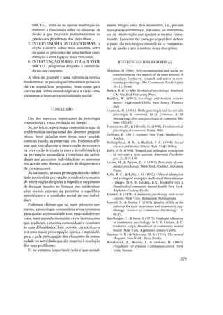 SOCIAL: trata-se de operar mudanças es-
truturais e funcionais sobre os sistemas, de
modo a que facilitem melhoramentos na
gestão dos problemas dos indivíduos.
5. INTERVENÇÕES INTERSISTEMAS: a
acção é directa sobre mais sistemas, entre
os quais se procura criar uma melhor coor-
denação e uma ligação mais funcional.
6. INTERVENÇÃO SOBRE TODA A REDE
SOCIAL: programas dirigidos à comunida-
de no seu conjunto.
A obra de Murrell é uma referência teórica
fundamental na psicologia comunitária pelas va-
riáveis específicas propostas, bem como pela
clareza das linhas metodológicas e a visão com-
plementar e interactiva da realidade social.
CONCLUSÃO
Um dos aspectos importantes da psicologia
comunitária é a sua evolução no tempo.
Se, no início, a psicologia comunitária trata da
problemática institucional dos doentes psiquiá-
tricos, hoje trabalha com áreas mais amplas,
como as escola, as empresas, etc. Podemos afir-
mar que inicialmente a intervenção se centrava
na prevenção terciária (a cura e a reabilitação) e
na prevenção secundária (complexo de activi-
dades que permitem individualizar os sintomas
iniciais de uma doença, através do diagnóstico e
da cura precoce).
Actualmente, as suas preocupações são sobre-
tudo ao nível da prevenção primária (o conjunto
de intervenções dirigidas a impedir o surgimento
de doenças latentes no Homem são, ou de situa-
ções sociais capazes de perturbar o equilíbrio
psicológico e a condição social de um indiví-
duo).
Podemos afirmar que se, num primeiro mo-
mento, a psicologia comunitária criou estruturas
para ajudar a comunidade com necessidades so-
ciais, num segundo momento, criou instrumentos
que ajudaram a mesma comunidade a combater
as suas dificuldades. Este período caracteriza-se
por uma maior preocupação teórica e metodoló-
gica; e pela participação dos elementos da comu-
nidade na actividade que diz respeito à resolução
dos seus problemas.
É, no entanto, importante referir que actual-
mente integra estes dois momentos, i.e., por um
lado cria as estruturas e, por outro, os instrumen-
tos de intervenção que ajudam a mesma comu-
nidade. Tudo isto faz com que seja difícil definir
o papel do psicólogo comunitário, e compreen-
der de modo claro o âmbito desta disciplina.
REFERÊNCIAS BIBLIOGRÁFICAS
Aldelson, D (1986). Self-reconstruction and social re-
constructions as two aspects of de same process. A
paradigm for theory, research and action in com-
munity psychology. The Community Psichologist,
20 (1), 35-66.
Barker, R. G. (1968). Ecological psychology. Stanford,
CA: Stanford University Press.
Buckley, W. (1967). Sociology and modern systems
theory. Englewood Cliffs, New Jersey: Prentice
Hall.
Contessa, G. (1981). Dalla psicologia del lavoro alla
psicologia di comunitá. In G. Contessa, & M.
Sberna (org), Per una psicologia di comunitá. Mi-
lano: CLUED.
Francescato, D., & Ghirelli, G. (1988). Fondamenti di
psicologia di comunitá. Roma: NSI.
Goffman, E. (1961). Asylums. New York: Garden City,
Anchor.
Hollingshead, A. B., & Redlich, F. C. (1958). Social
classes and mental illness. New York: Wiley.
Kelly, J. G. (1968). Toward and ecological conception
of preventive interventions. American Psycholo-
gist, 21, 535-539.
Levine, M., & Perkins, D. V. (1987). Principles of com-
munity psychology. New York: Oxford University
Press.
Mills, R. C., & Kelly, J. G. (1972). Cultural adaptation
and ecological analogies: analysis of three mexican
villages. In S. E. Golann, & C. Eisdorfer (org.),
Handbook of community mental health. New York:
Appleton-Century-Crofts.
Murrell, S. (1973). Community psychology and social
systems. New York: Behavioral Publications.
Murrell, S., & Norris, F. (1983). Quality of life as the
criterion for need assessment and community psy-
chology. Journal of Community Psychology, 11,
88-97.
Spielberger, C., & Iscoe, I. (1972). Graduate education
in community psychology. In S. E. Golann, & C.
Eisdorfer (org.), Handbook of community mental
health. New York: Appleton-Century-Crofts.
Stanton, A. H., & Schwartz, M. S. (1954). The mental
Hospital. New York: Basic Books.
Watzlawick, P., Beavin, J., & Jackson, D. (1967).
Pragmatic of Human Commmunication. New
York: Norton.
229
 
