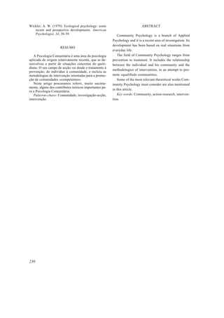 Wickler, A. W. (1979). Ecological psychology: some
recent and prospective developments. American
Psychologist, 34, 38-39.
RESUMO
A Psicologia Comunitária é uma área da psicologia
aplicada de origem relativamente recente, que se de-
senvolveu a partir de situações concretas do quoti-
diano. O seu campo de acção vai desde o tratamento à
prevenção; do indivíduo à comunidade, e incluiu as
metodologias de intervenção orientadas para a promo-
ção de comunidades «competentes».
Neste artigo procuramos referir, muito sucinta-
mente, alguns dos contributos teóricos importantes pa-
ra a Psicologia Comunitária.
Palavras-chave: Comunidade, investigação-acção,
intervenção.
ABSTRACT
Community Psychology is a branch of Applied
Psychology and it is a recent area of investigation. Its
development has been based on real situations from
everyday life.
The field of Community Psychology ranges from
prevention to treatment. It includes the relationship
between the individual and his community and the
methodologies of intervention, in an attempt to pro-
mote «qualified» communities.
Some of the most relevant theoretical works Com-
munity Psychology must consider are also mentioned
in this article.
Key words: Community, action-research, interven-
tion.
230
 