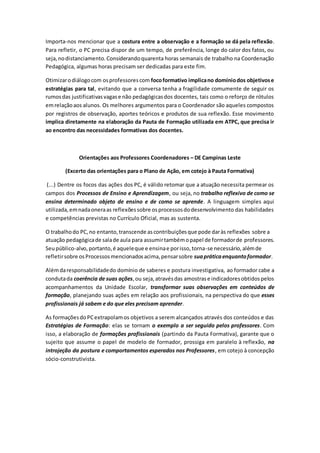 Importa-nos mencionar que a costura entre a observação e a formação se dá pela reflexão.
Para refletir, o PC precisa dispor de um tempo, de preferência, longe do calor dos fatos, ou
seja,nodistanciamento.Considerandoquarenta horas semanais de trabalho na Coordenação
Pedagógica, algumas horas precisam ser dedicadas para este fim.
Otimizarodiálogocom osprofessorescom focoformativo implicano domíniodos objetivose
estratégias para tal, evitando que a conversa tenha a fragilidade comumente de seguir os
rumosdas justificativasvagase não pedagógicasdos docentes, tais como o reforço de rótulos
emrelaçãoaos alunos. Os melhores argumentos para o Coordenador são aqueles compostos
por registros de observação, aportes teóricos e produtos de sua reflexão. Esse movimento
implica diretamente na elaboração da Pauta de Formação utilizada em ATPC, que precisa ir
ao encontro das necessidades formativas dos docentes.
Orientações aos Professores Coordenadores – DE Campinas Leste
(Excerto das orientações para o Plano de Ação, em cotejo à Pauta Formativa)
(...) Dentre os focos das ações dos PC, é válido retomar que a atuação necessita permear os
campos dos Processos de Ensino e Aprendizagem, ou seja, no trabalho reflexivo de como se
ensina determinado objeto de ensino e de como se aprende. A linguagem simples aqui
utilizada,emnadaoneraas reflexõessobre osprocessosdodesenvolvimento das habilidades
e competências previstas no Currículo Oficial, mas as sustenta.
O trabalhodo PC,no entanto,transcende ascontribuiçõesque pode daràs reflexões sobre a
atuação pedagógicade salade aula para assumirtambémopapel de formadorde professores.
Seupúblico-alvo,portanto,é aqueleque e ensinae porisso,torna-se necessário,alémde
refletirsobre osProcessosmencionadosacima,pensarsobre suapráticaenquantoformador.
Alémdaresponsabilidadedo domínio de saberes e postura investigativa, ao formador cabe a
condutada coerência de suas ações,ou seja,atravésdas amostrase indicadoresobtidospelos
acompanhamentos da Unidade Escolar, transformar suas observações em conteúdos de
formação, planejando suas ações em relação aos profissionais, na perspectiva do que esses
profissionais já sabem e do que eles precisam aprender.
As formaçõesdoPCextrapolamos objetivos a serem alcançados através dos conteúdos e das
Estratégias de Formação: elas se tornam o exemplo a ser seguido pelos professores. Com
isso, a elaboração de formações profissionais (partindo da Pauta Formativa), garante que o
sujeito que assume o papel de modelo de formador, prossiga em paralelo à reflexão, na
introjeção da postura e comportamentos esperados nos Professores, em cotejo à concepção
sócio-construtivista.
 