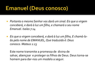 Emanuel (Deus conosco) Portanto o mesmo Senhor vos dará um sinal: Eis que a virgem conceberá, e dará à luz um filho, e chamará o seu nome Emanuel. Isaías 7:14 Eis que a virgem conceberá, e dará à luz um filho, E chamá-lo-ão pelo nome de EMANUEL, Que traduzido é: Deus conosco. Mateus 1:23Este nome transmite a promessa de  divina de salvar, abençoar  e proteger os filhos de Deus. Deus torna-se homem para dar-nos um modelo a seguir. 