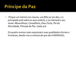 Príncipe da Paz  Porque um menino nos nasceu, um filho se nos deu, e o principado está sobre os seus ombros, e se chamará o seu nome: Maravilhoso, Conselheiro, Deus Forte, Pai da Eternidade, Príncipe da Paz. Isaías 9:6Os quatro nomes reais expressam suas qualidades divinas e humanas, dando-nos a certeza de que ele é EMANUEL.