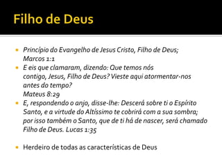 Filho de Deus Princípio do Evangelho de Jesus Cristo, Filho de Deus; Marcos 1:1 E eis que clamaram, dizendo: Que temos nós contigo, Jesus, Filho de Deus? Vieste aqui atormentar-nos antes do tempo? Mateus 8:29E, respondendo o anjo, disse-lhe: Descerá sobre ti o Espírito Santo, e a virtude do Altíssimo te cobrirá com a sua sombra; por isso também o Santo, que de ti há de nascer, será chamado Filho de Deus. Lucas 1:35Herdeiro de todas as características de Deus 