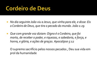 Cordeiro de DeusNo dia seguinte João viu a Jesus, que vinha para ele, e disse: Eis o Cordeiro de Deus, que tira o pecado do mundo. João 1:29 Que com grande voz diziam: Digno é o Cordeiro, que foi morto, de receber o poder, e riquezas, e sabedoria, e força, e honra, e glória, e ações de graças. Apocalipse 5:12O supremo sacrifício pelos nossos pecados , Deu sua vida em prol da humanidade 