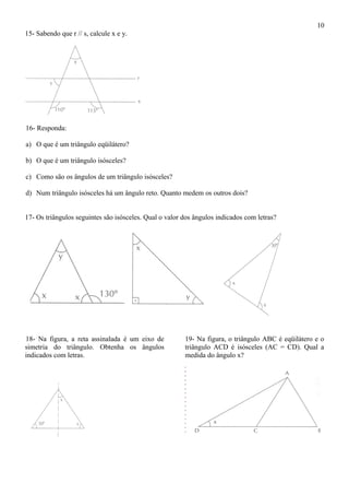 15- Sabendo que r // s, calcule x e y.
16- Responda:
a) O que é um triângulo eqüilátero?
b) O que é um triângulo isósceles?
c) Como são os ângulos de um triângulo isósceles?
d) Num triângulo isósceles há um ângulo reto. Quanto medem os outros dois?
17- Os triângulos seguintes são isósceles. Qual o valor dos ângulos indicados com letras?
18- Na figura, a reta assinalada é um eixo de
simetria do triângulo. Obtenha os ângulos
indicados com letras.
19- Na figura, o triângulo ABC é eqüilátero e o
triângulo ACD é isósceles (AC = CD). Qual a
medida do ângulo x?
10
 